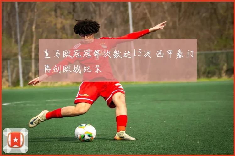 皇马欧冠冠军次数达15次 西甲豪门再创欧战纪录