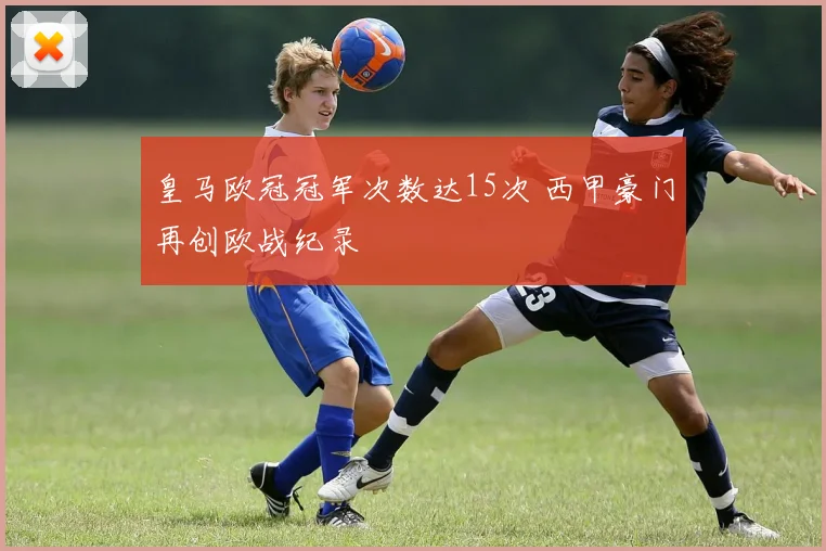 皇马欧冠冠军次数达15次 西甲豪门再创欧战纪录