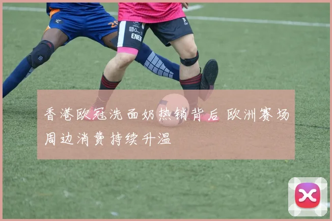 香港欧冠洗面奶热销背后 欧洲赛场周边消费持续升温