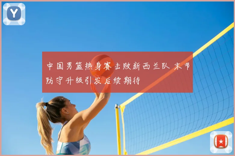 中国男篮热身赛击败新西兰队 末节防守升级引发后续期待