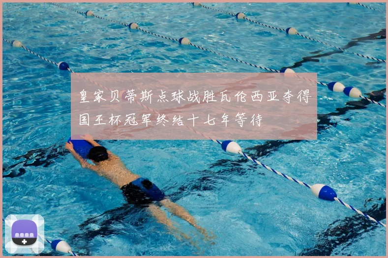 皇家贝蒂斯点球战胜瓦伦西亚夺得国王杯冠军终结十七年等待