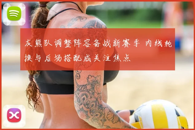 灰熊队调整阵容备战新赛季 内线轮换与后场搭配成关注焦点