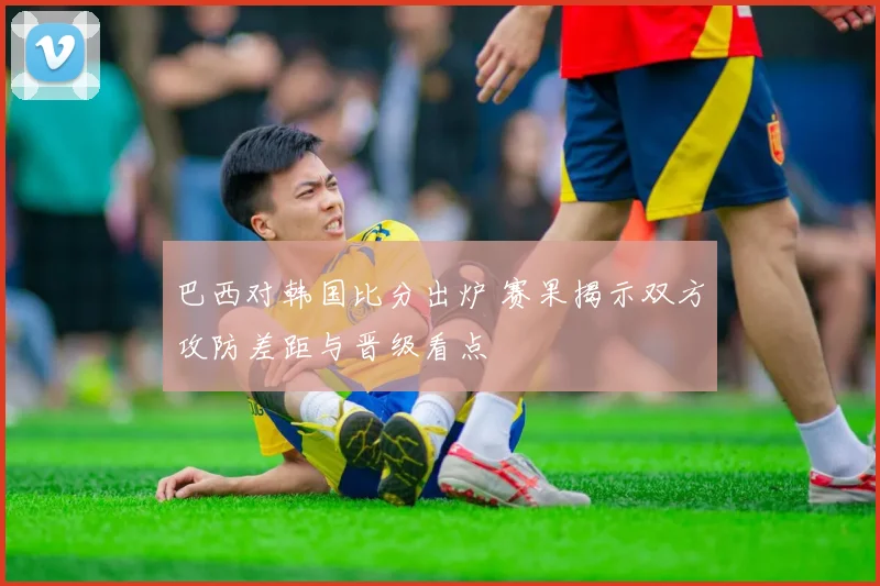 巴西对韩国比分出炉 赛果揭示双方攻防差距与晋级看点