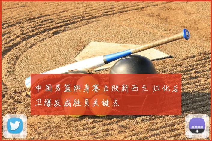 中国男篮热身赛击败新西兰 归化后卫爆发成胜负关键点