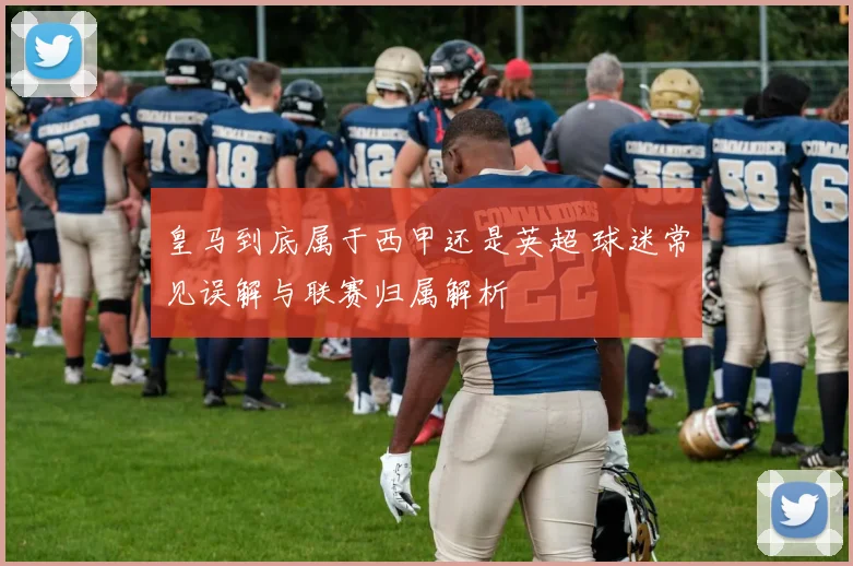 皇马到底属于西甲还是英超 球迷常见误解与联赛归属解析