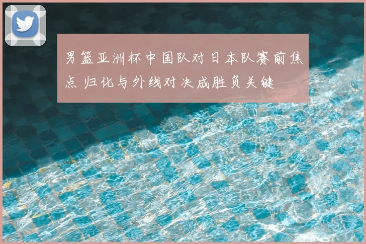 男篮亚洲杯中国队对日本队赛前焦点 归化与外线对决成胜负关键