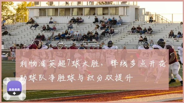 利物浦英超7球大胜，锋线多点开花助球队净胜球与积分双提升