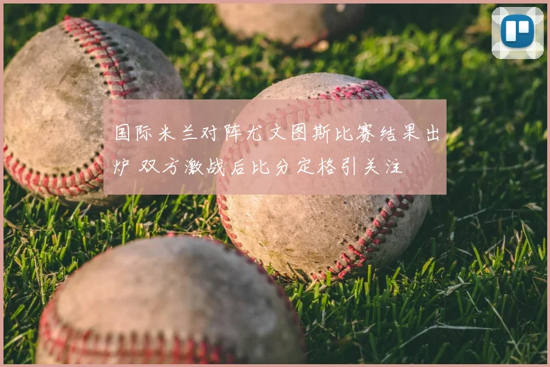 国际米兰对阵尤文图斯比赛结果出炉 双方激战后比分定格引关注