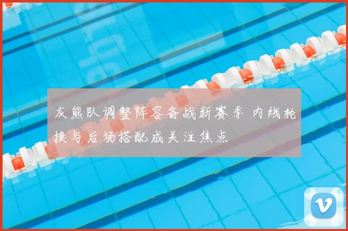 灰熊队调整阵容备战新赛季 内线轮换与后场搭配成关注焦点