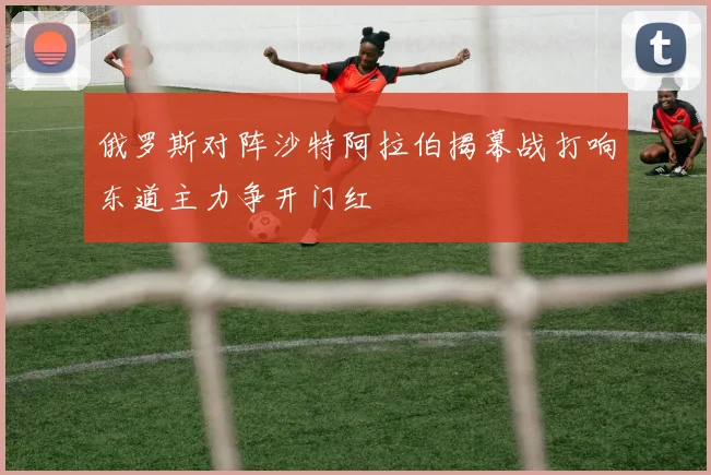 俄罗斯对阵沙特阿拉伯揭幕战打响东道主力争开门红