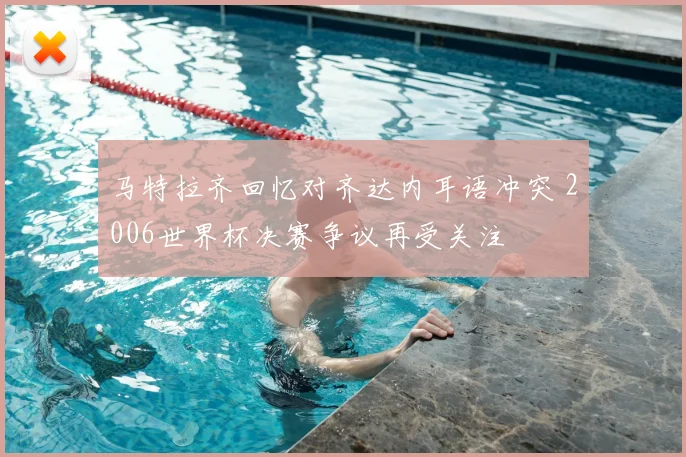 马特拉齐回忆对齐达内耳语冲突 2006世界杯决赛争议再受关注