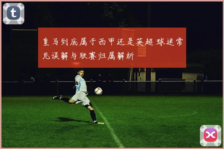 皇马到底属于西甲还是英超 球迷常见误解与联赛归属解析