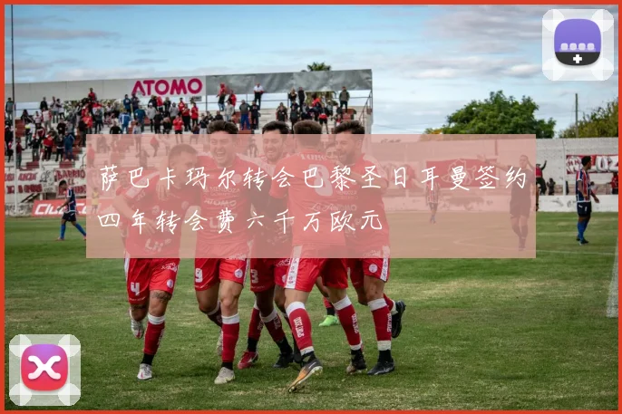 萨巴卡玛尔转会巴黎圣日耳曼签约四年转会费六千万欧元