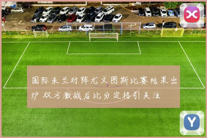 国际米兰对阵尤文图斯比赛结果出炉 双方激战后比分定格引关注
