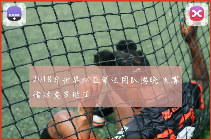 2018年世界杯亚军法国队揭晓 决赛惜败克罗地亚
