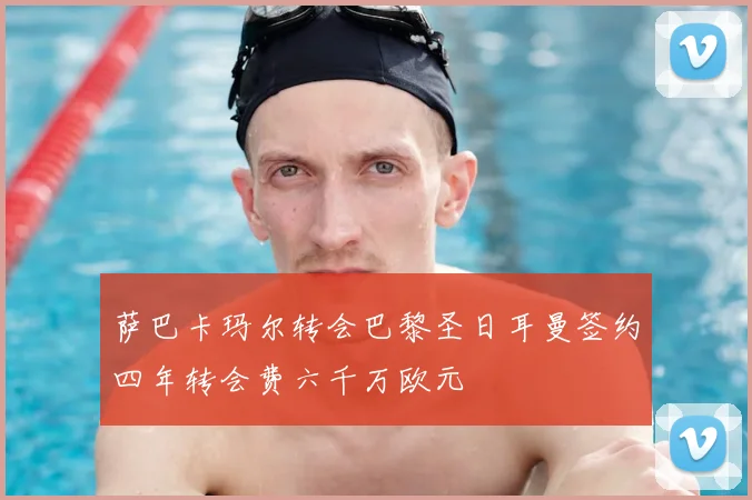 萨巴卡玛尔转会巴黎圣日耳曼签约四年转会费六千万欧元