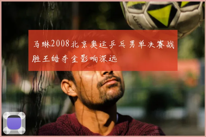 马琳2008北京奥运乒乓男单决赛战胜王皓夺金影响深远