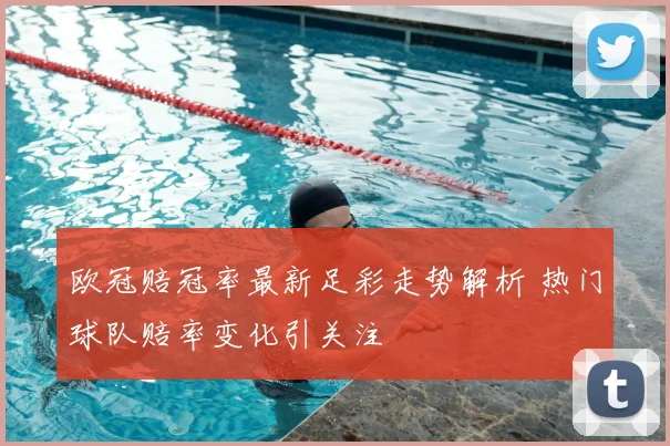 欧冠赔冠率最新足彩走势解析 热门球队赔率变化引关注