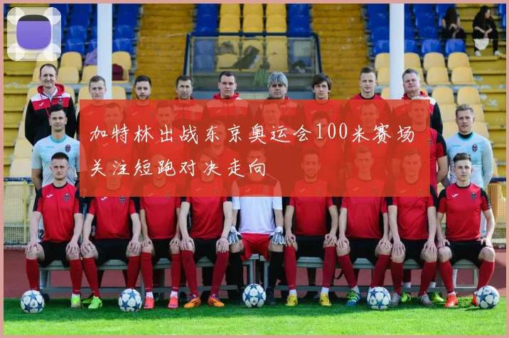 加特林出战东京奥运会100米赛场 关注短跑对决走向