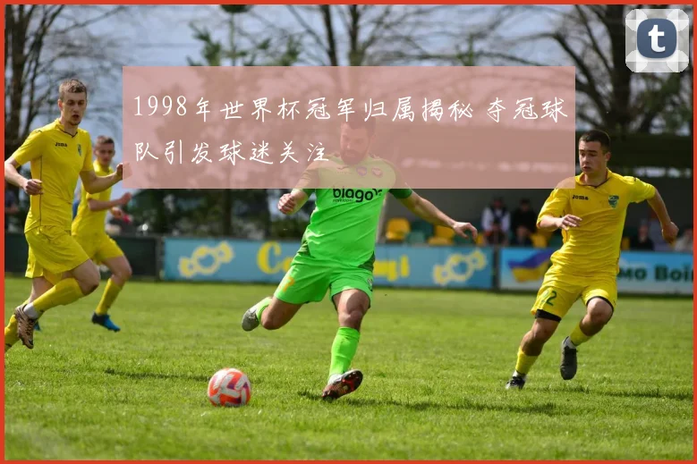 1998年世界杯冠军归属揭秘 夺冠球队引发球迷关注